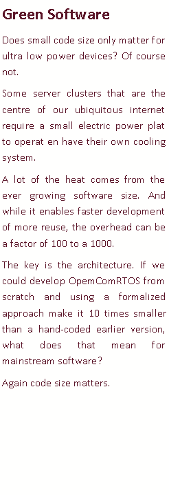 Text Box: Green SoftwareDoes small code size only matter for ultra low power devices? Of course not. Some server clusters that are the centre of our ubiquitous internet require a small electric power plat to operat en have their own cooling system. A lot of the heat comes from the ever growing software size. And while it enables faster development of more reuse, the overhead can be a factor of 100 to a 1000. The key is the architecture. If we could develop OpemComRTOS from scratch and using a formalized approach make it 10 times smaller than a hand-coded earlier version, what does that mean for mainstream software? Again code size matters. 