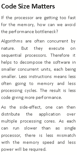 Text Box: Code Size MattersIf the processor are getting too fast for the memory, how can we avoid the performance bottleneck? Algorithms are often concurrent by nature. But they execute on sequential processors. Therefore it helps to decompose the software in smaller concurrent units, each being smaller. Less instructions means less often going to memory and less processing cycles. The result is less code giving more performance.As the side-effect, one can then distribute the application over multiple processing cores. As each can run slower than as single processor, there is less mismatch with the memory speed and less power will be required. 